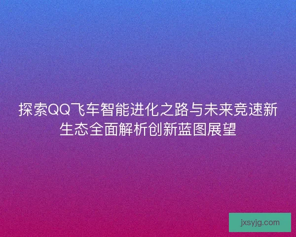 探索QQ飞车智能进化之路与未来竞速新生态全面解析创新蓝图展望