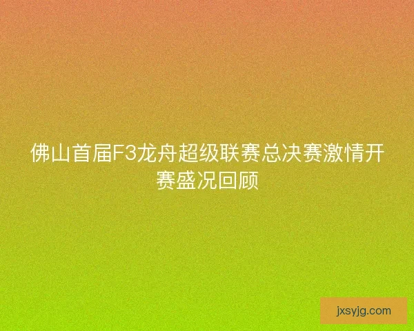 佛山首届F3龙舟超级联赛总决赛激情开赛盛况回顾