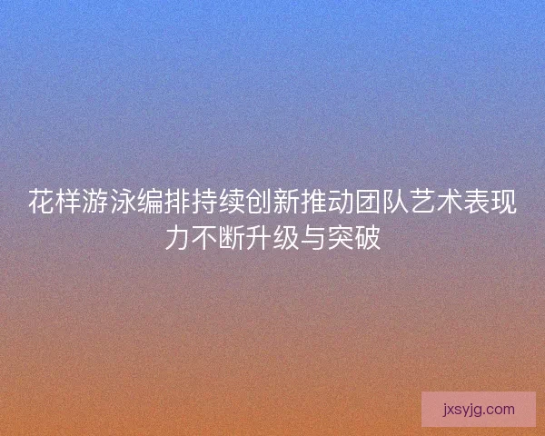 花样游泳编排持续创新推动团队艺术表现力不断升级与突破