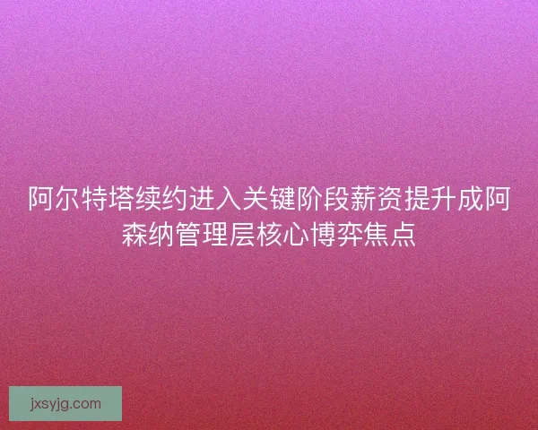 阿尔特塔续约进入关键阶段薪资提升成阿森纳管理层核心博弈焦点